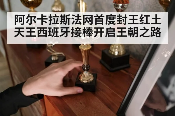 阿尔卡拉斯法网首度封王红土天王西班牙接棒开启王朝之路